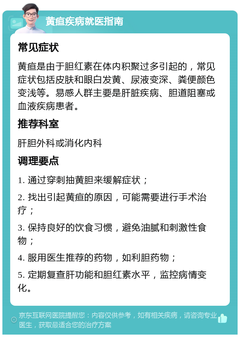 黄疸疾病就医指南 常见症状 黄疸是由于胆红素在体内积聚过多引起的，常见症状包括皮肤和眼白发黄、尿液变深、粪便颜色变浅等。易感人群主要是肝脏疾病、胆道阻塞或血液疾病患者。 推荐科室 肝胆外科或消化内科 调理要点 1. 通过穿刺抽黄胆来缓解症状； 2. 找出引起黄疸的原因，可能需要进行手术治疗； 3. 保持良好的饮食习惯，避免油腻和刺激性食物； 4. 服用医生推荐的药物，如利胆药物； 5. 定期复查肝功能和胆红素水平，监控病情变化。