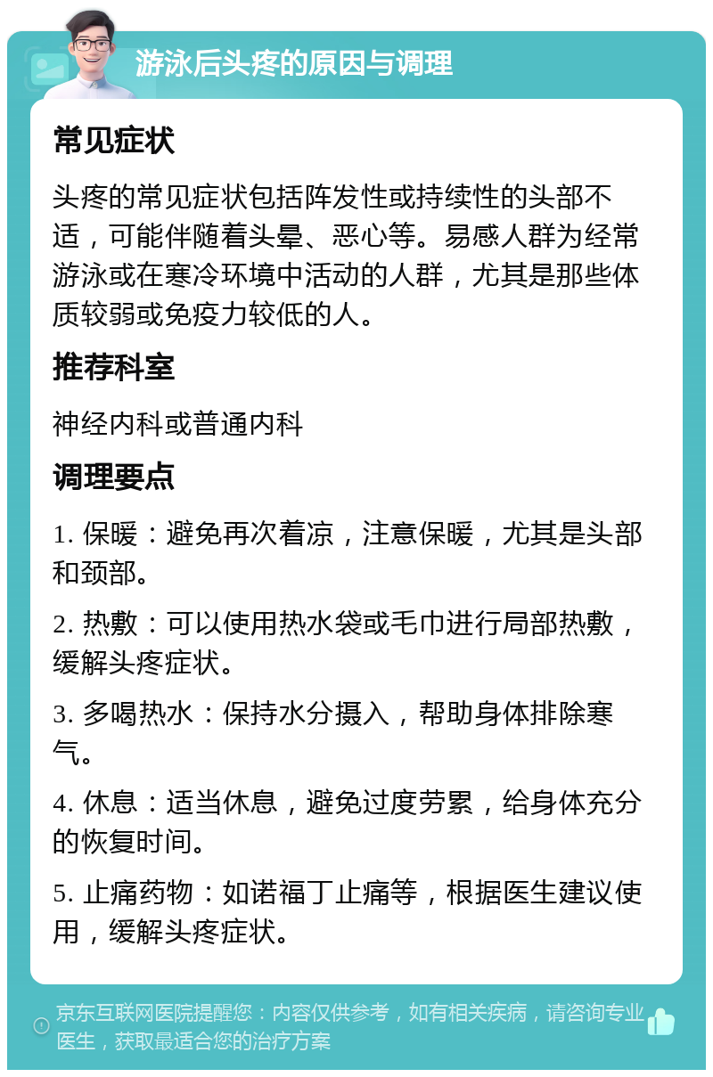 游泳后头疼的原因与调理 常见症状 头疼的常见症状包括阵发性或持续性的头部不适，可能伴随着头晕、恶心等。易感人群为经常游泳或在寒冷环境中活动的人群，尤其是那些体质较弱或免疫力较低的人。 推荐科室 神经内科或普通内科 调理要点 1. 保暖：避免再次着凉，注意保暖，尤其是头部和颈部。 2. 热敷：可以使用热水袋或毛巾进行局部热敷，缓解头疼症状。 3. 多喝热水：保持水分摄入，帮助身体排除寒气。 4. 休息：适当休息，避免过度劳累，给身体充分的恢复时间。 5. 止痛药物：如诺福丁止痛等，根据医生建议使用，缓解头疼症状。