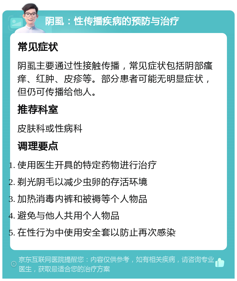 阴虱：性传播疾病的预防与治疗 常见症状 阴虱主要通过性接触传播，常见症状包括阴部瘙痒、红肿、皮疹等。部分患者可能无明显症状，但仍可传播给他人。 推荐科室 皮肤科或性病科 调理要点 使用医生开具的特定药物进行治疗 剃光阴毛以减少虫卵的存活环境 加热消毒内裤和被褥等个人物品 避免与他人共用个人物品 在性行为中使用安全套以防止再次感染