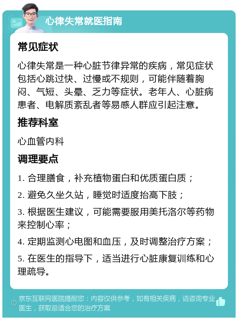 心律失常就医指南 常见症状 心律失常是一种心脏节律异常的疾病，常见症状包括心跳过快、过慢或不规则，可能伴随着胸闷、气短、头晕、乏力等症状。老年人、心脏病患者、电解质紊乱者等易感人群应引起注意。 推荐科室 心血管内科 调理要点 1. 合理膳食，补充植物蛋白和优质蛋白质； 2. 避免久坐久站，睡觉时适度抬高下肢； 3. 根据医生建议，可能需要服用美托洛尔等药物来控制心率； 4. 定期监测心电图和血压，及时调整治疗方案； 5. 在医生的指导下，适当进行心脏康复训练和心理疏导。