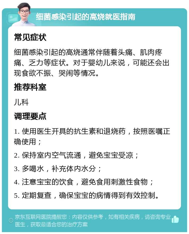 细菌感染引起的高烧就医指南 常见症状 细菌感染引起的高烧通常伴随着头痛、肌肉疼痛、乏力等症状。对于婴幼儿来说，可能还会出现食欲不振、哭闹等情况。 推荐科室 儿科 调理要点 1. 使用医生开具的抗生素和退烧药，按照医嘱正确使用； 2. 保持室内空气流通，避免宝宝受凉； 3. 多喝水，补充体内水分； 4. 注意宝宝的饮食，避免食用刺激性食物； 5. 定期复查，确保宝宝的病情得到有效控制。