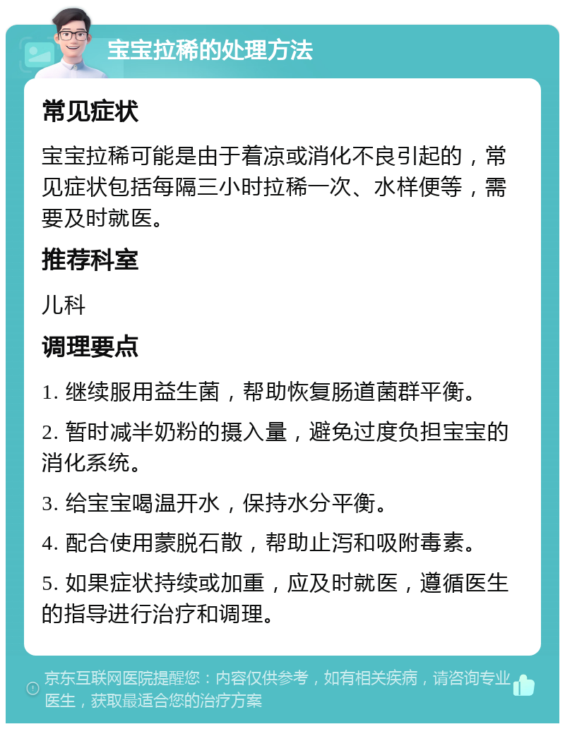 宝宝拉稀的处理方法 常见症状 宝宝拉稀可能是由于着凉或消化不良引起的，常见症状包括每隔三小时拉稀一次、水样便等，需要及时就医。 推荐科室 儿科 调理要点 1. 继续服用益生菌，帮助恢复肠道菌群平衡。 2. 暂时减半奶粉的摄入量，避免过度负担宝宝的消化系统。 3. 给宝宝喝温开水，保持水分平衡。 4. 配合使用蒙脱石散，帮助止泻和吸附毒素。 5. 如果症状持续或加重，应及时就医，遵循医生的指导进行治疗和调理。