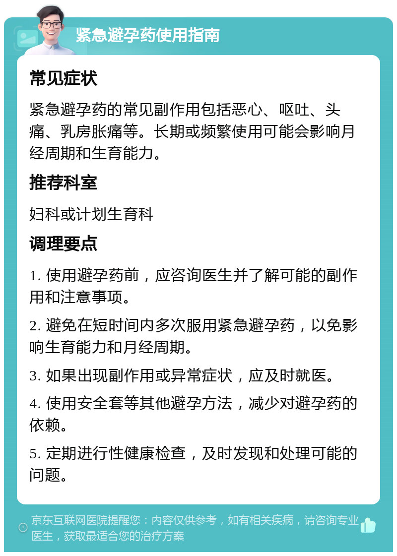 紧急避孕药使用指南 常见症状 紧急避孕药的常见副作用包括恶心、呕吐、头痛、乳房胀痛等。长期或频繁使用可能会影响月经周期和生育能力。 推荐科室 妇科或计划生育科 调理要点 1. 使用避孕药前，应咨询医生并了解可能的副作用和注意事项。 2. 避免在短时间内多次服用紧急避孕药，以免影响生育能力和月经周期。 3. 如果出现副作用或异常症状，应及时就医。 4. 使用安全套等其他避孕方法，减少对避孕药的依赖。 5. 定期进行性健康检查，及时发现和处理可能的问题。