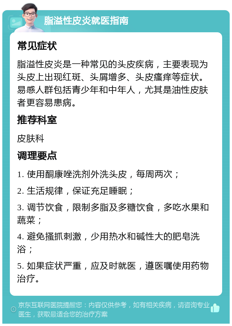 脂溢性皮炎就医指南 常见症状 脂溢性皮炎是一种常见的头皮疾病，主要表现为头皮上出现红斑、头屑增多、头皮瘙痒等症状。易感人群包括青少年和中年人，尤其是油性皮肤者更容易患病。 推荐科室 皮肤科 调理要点 1. 使用酮康唑洗剂外洗头皮，每周两次； 2. 生活规律，保证充足睡眠； 3. 调节饮食，限制多脂及多糖饮食，多吃水果和蔬菜； 4. 避免搔抓刺激，少用热水和碱性大的肥皂洗浴； 5. 如果症状严重，应及时就医，遵医嘱使用药物治疗。