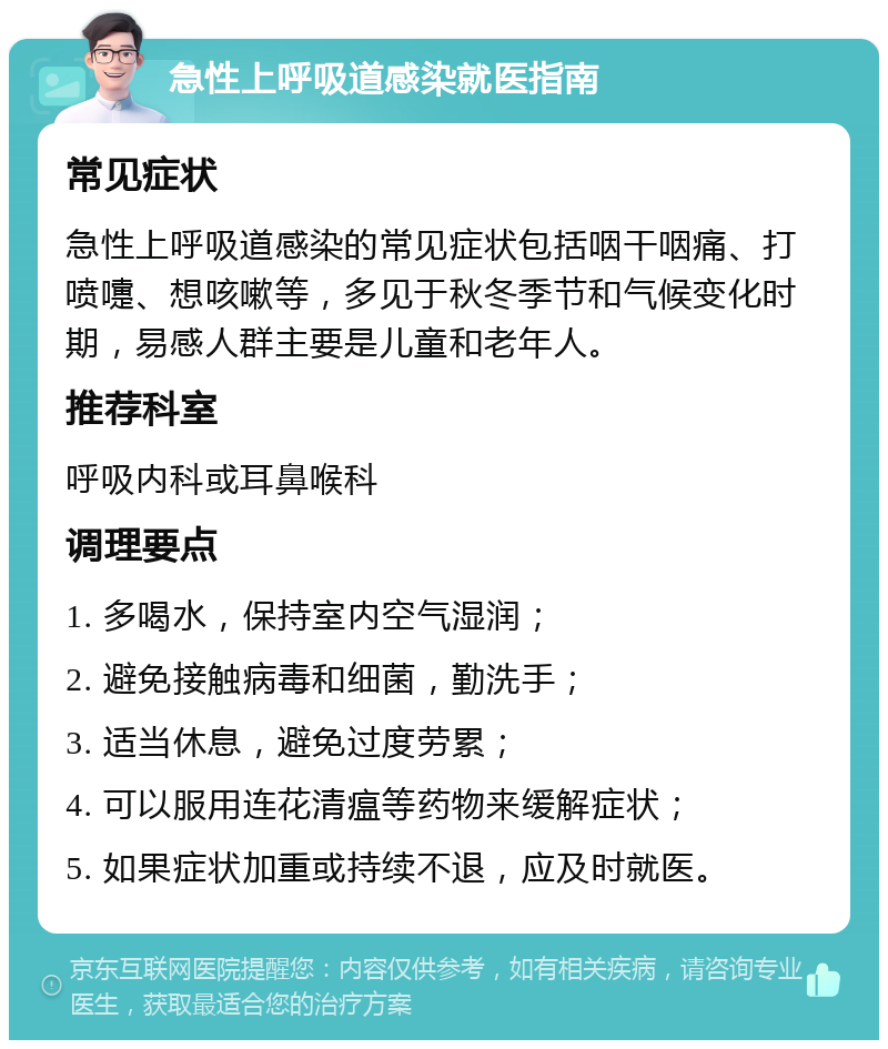 急性上呼吸道感染就医指南 常见症状 急性上呼吸道感染的常见症状包括咽干咽痛、打喷嚏、想咳嗽等，多见于秋冬季节和气候变化时期，易感人群主要是儿童和老年人。 推荐科室 呼吸内科或耳鼻喉科 调理要点 1. 多喝水，保持室内空气湿润； 2. 避免接触病毒和细菌，勤洗手； 3. 适当休息，避免过度劳累； 4. 可以服用连花清瘟等药物来缓解症状； 5. 如果症状加重或持续不退，应及时就医。