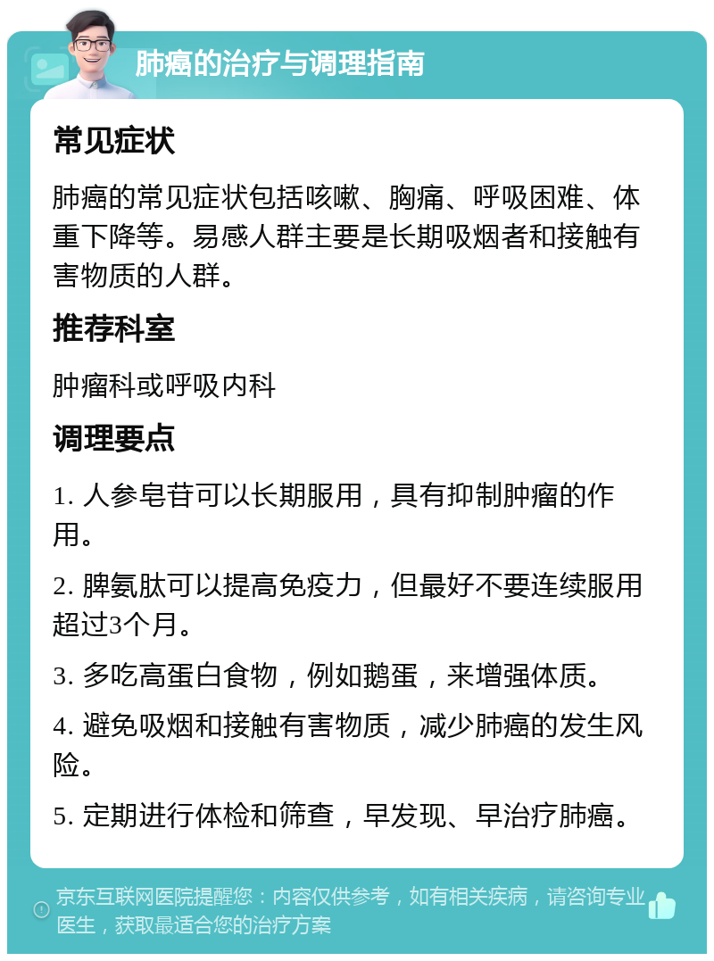 肺癌的治疗与调理指南 常见症状 肺癌的常见症状包括咳嗽、胸痛、呼吸困难、体重下降等。易感人群主要是长期吸烟者和接触有害物质的人群。 推荐科室 肿瘤科或呼吸内科 调理要点 1. 人参皂苷可以长期服用，具有抑制肿瘤的作用。 2. 脾氨肽可以提高免疫力，但最好不要连续服用超过3个月。 3. 多吃高蛋白食物，例如鹅蛋，来增强体质。 4. 避免吸烟和接触有害物质，减少肺癌的发生风险。 5. 定期进行体检和筛查，早发现、早治疗肺癌。