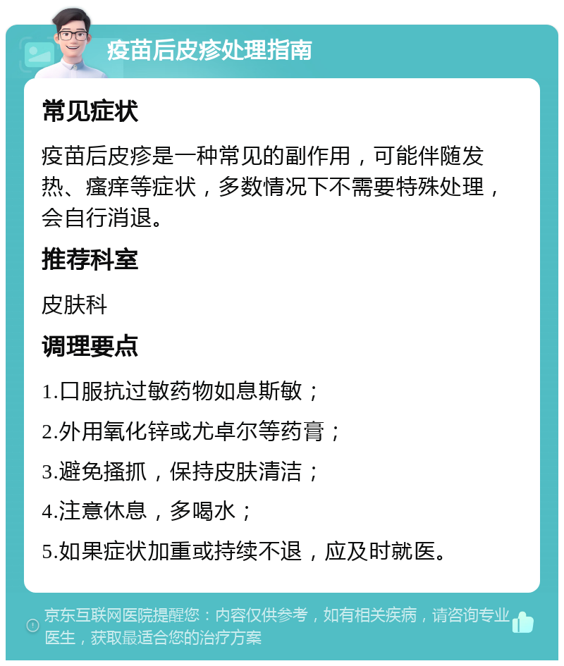 疫苗后皮疹处理指南 常见症状 疫苗后皮疹是一种常见的副作用，可能伴随发热、瘙痒等症状，多数情况下不需要特殊处理，会自行消退。 推荐科室 皮肤科 调理要点 1.口服抗过敏药物如息斯敏； 2.外用氧化锌或尤卓尔等药膏； 3.避免搔抓，保持皮肤清洁； 4.注意休息，多喝水； 5.如果症状加重或持续不退，应及时就医。