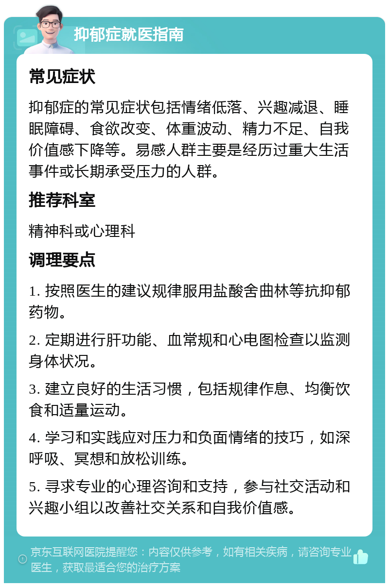 抑郁症就医指南 常见症状 抑郁症的常见症状包括情绪低落、兴趣减退、睡眠障碍、食欲改变、体重波动、精力不足、自我价值感下降等。易感人群主要是经历过重大生活事件或长期承受压力的人群。 推荐科室 精神科或心理科 调理要点 1. 按照医生的建议规律服用盐酸舍曲林等抗抑郁药物。 2. 定期进行肝功能、血常规和心电图检查以监测身体状况。 3. 建立良好的生活习惯，包括规律作息、均衡饮食和适量运动。 4. 学习和实践应对压力和负面情绪的技巧，如深呼吸、冥想和放松训练。 5. 寻求专业的心理咨询和支持，参与社交活动和兴趣小组以改善社交关系和自我价值感。