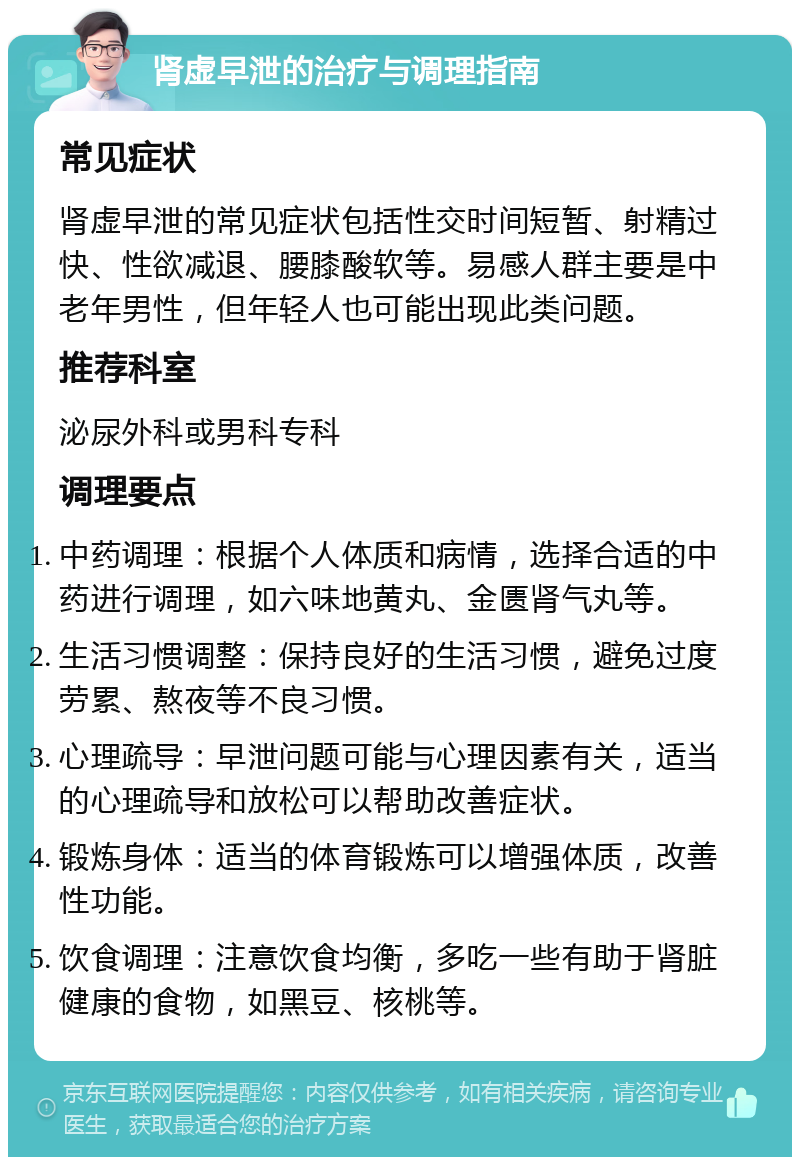 肾虚早泄的治疗与调理指南 常见症状 肾虚早泄的常见症状包括性交时间短暂、射精过快、性欲减退、腰膝酸软等。易感人群主要是中老年男性，但年轻人也可能出现此类问题。 推荐科室 泌尿外科或男科专科 调理要点 中药调理：根据个人体质和病情，选择合适的中药进行调理，如六味地黄丸、金匮肾气丸等。 生活习惯调整：保持良好的生活习惯，避免过度劳累、熬夜等不良习惯。 心理疏导：早泄问题可能与心理因素有关，适当的心理疏导和放松可以帮助改善症状。 锻炼身体：适当的体育锻炼可以增强体质，改善性功能。 饮食调理：注意饮食均衡，多吃一些有助于肾脏健康的食物，如黑豆、核桃等。