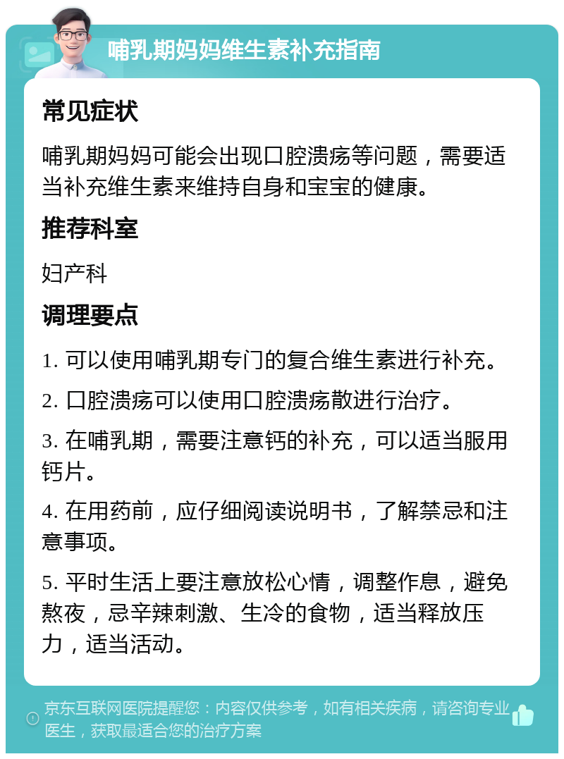 哺乳期妈妈维生素补充指南 常见症状 哺乳期妈妈可能会出现口腔溃疡等问题，需要适当补充维生素来维持自身和宝宝的健康。 推荐科室 妇产科 调理要点 1. 可以使用哺乳期专门的复合维生素进行补充。 2. 口腔溃疡可以使用口腔溃疡散进行治疗。 3. 在哺乳期，需要注意钙的补充，可以适当服用钙片。 4. 在用药前，应仔细阅读说明书，了解禁忌和注意事项。 5. 平时生活上要注意放松心情，调整作息，避免熬夜，忌辛辣刺激、生冷的食物，适当释放压力，适当活动。