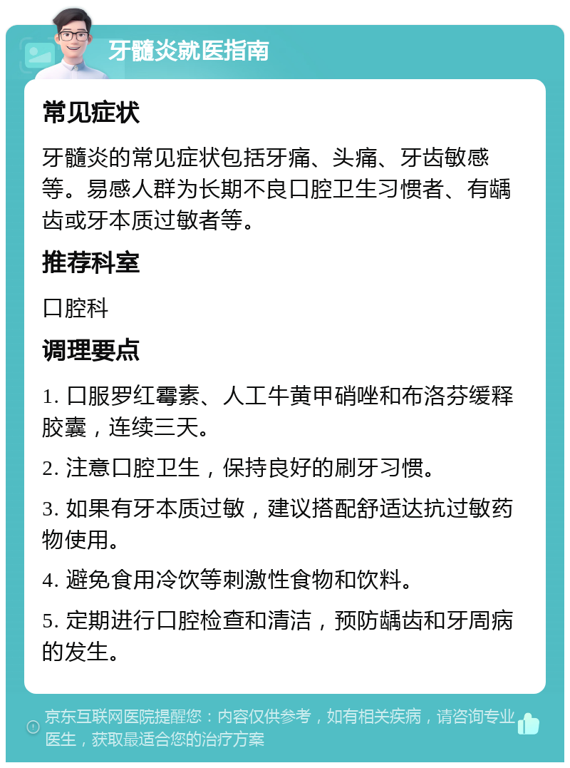 牙髓炎就医指南 常见症状 牙髓炎的常见症状包括牙痛、头痛、牙齿敏感等。易感人群为长期不良口腔卫生习惯者、有龋齿或牙本质过敏者等。 推荐科室 口腔科 调理要点 1. 口服罗红霉素、人工牛黄甲硝唑和布洛芬缓释胶囊，连续三天。 2. 注意口腔卫生，保持良好的刷牙习惯。 3. 如果有牙本质过敏，建议搭配舒适达抗过敏药物使用。 4. 避免食用冷饮等刺激性食物和饮料。 5. 定期进行口腔检查和清洁，预防龋齿和牙周病的发生。