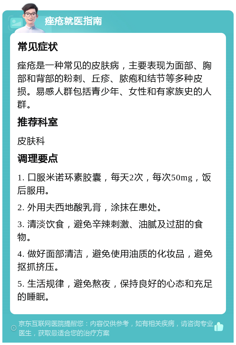 痤疮就医指南 常见症状 痤疮是一种常见的皮肤病，主要表现为面部、胸部和背部的粉刺、丘疹、脓疱和结节等多种皮损。易感人群包括青少年、女性和有家族史的人群。 推荐科室 皮肤科 调理要点 1. 口服米诺环素胶囊，每天2次，每次50mg，饭后服用。 2. 外用夫西地酸乳膏，涂抹在患处。 3. 清淡饮食，避免辛辣刺激、油腻及过甜的食物。 4. 做好面部清洁，避免使用油质的化妆品，避免抠抓挤压。 5. 生活规律，避免熬夜，保持良好的心态和充足的睡眠。