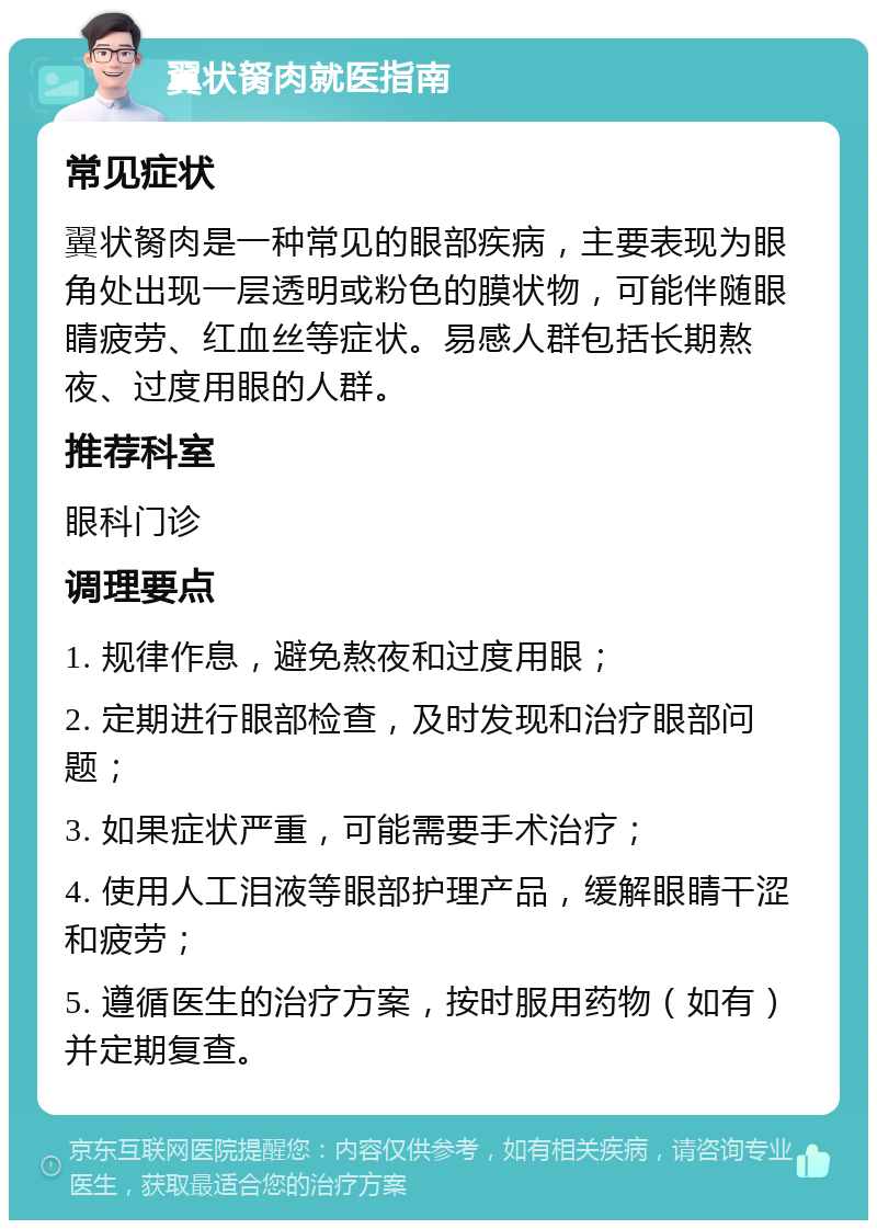 翼状胬肉就医指南 常见症状 翼状胬肉是一种常见的眼部疾病，主要表现为眼角处出现一层透明或粉色的膜状物，可能伴随眼睛疲劳、红血丝等症状。易感人群包括长期熬夜、过度用眼的人群。 推荐科室 眼科门诊 调理要点 1. 规律作息，避免熬夜和过度用眼； 2. 定期进行眼部检查，及时发现和治疗眼部问题； 3. 如果症状严重，可能需要手术治疗； 4. 使用人工泪液等眼部护理产品，缓解眼睛干涩和疲劳； 5. 遵循医生的治疗方案，按时服用药物（如有）并定期复查。