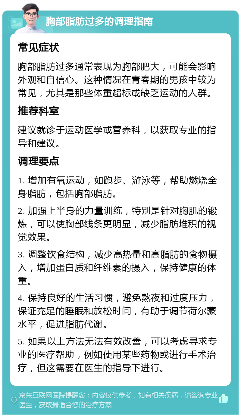 胸部脂肪过多的调理指南 常见症状 胸部脂肪过多通常表现为胸部肥大，可能会影响外观和自信心。这种情况在青春期的男孩中较为常见，尤其是那些体重超标或缺乏运动的人群。 推荐科室 建议就诊于运动医学或营养科，以获取专业的指导和建议。 调理要点 1. 增加有氧运动，如跑步、游泳等，帮助燃烧全身脂肪，包括胸部脂肪。 2. 加强上半身的力量训练，特别是针对胸肌的锻炼，可以使胸部线条更明显，减少脂肪堆积的视觉效果。 3. 调整饮食结构，减少高热量和高脂肪的食物摄入，增加蛋白质和纤维素的摄入，保持健康的体重。 4. 保持良好的生活习惯，避免熬夜和过度压力，保证充足的睡眠和放松时间，有助于调节荷尔蒙水平，促进脂肪代谢。 5. 如果以上方法无法有效改善，可以考虑寻求专业的医疗帮助，例如使用某些药物或进行手术治疗，但这需要在医生的指导下进行。