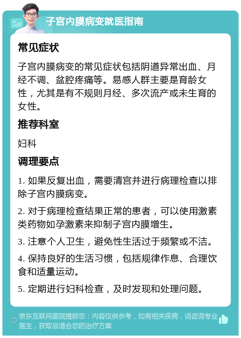 子宫内膜病变就医指南 常见症状 子宫内膜病变的常见症状包括阴道异常出血、月经不调、盆腔疼痛等。易感人群主要是育龄女性，尤其是有不规则月经、多次流产或未生育的女性。 推荐科室 妇科 调理要点 1. 如果反复出血，需要清宫并进行病理检查以排除子宫内膜病变。 2. 对于病理检查结果正常的患者，可以使用激素类药物如孕激素来抑制子宫内膜增生。 3. 注意个人卫生，避免性生活过于频繁或不洁。 4. 保持良好的生活习惯，包括规律作息、合理饮食和适量运动。 5. 定期进行妇科检查，及时发现和处理问题。