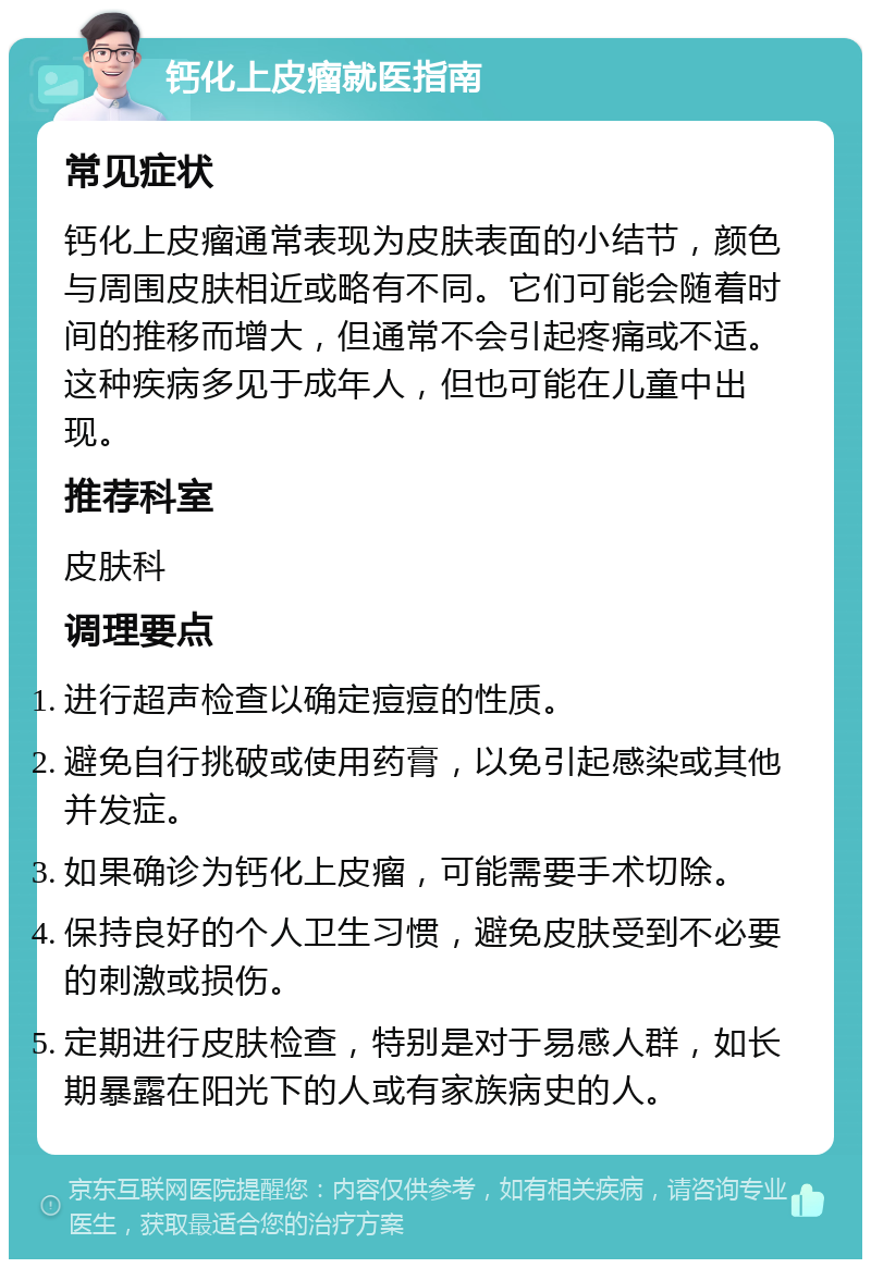 钙化上皮瘤就医指南 常见症状 钙化上皮瘤通常表现为皮肤表面的小结节，颜色与周围皮肤相近或略有不同。它们可能会随着时间的推移而增大，但通常不会引起疼痛或不适。这种疾病多见于成年人，但也可能在儿童中出现。 推荐科室 皮肤科 调理要点 进行超声检查以确定痘痘的性质。 避免自行挑破或使用药膏，以免引起感染或其他并发症。 如果确诊为钙化上皮瘤，可能需要手术切除。 保持良好的个人卫生习惯，避免皮肤受到不必要的刺激或损伤。 定期进行皮肤检查，特别是对于易感人群，如长期暴露在阳光下的人或有家族病史的人。