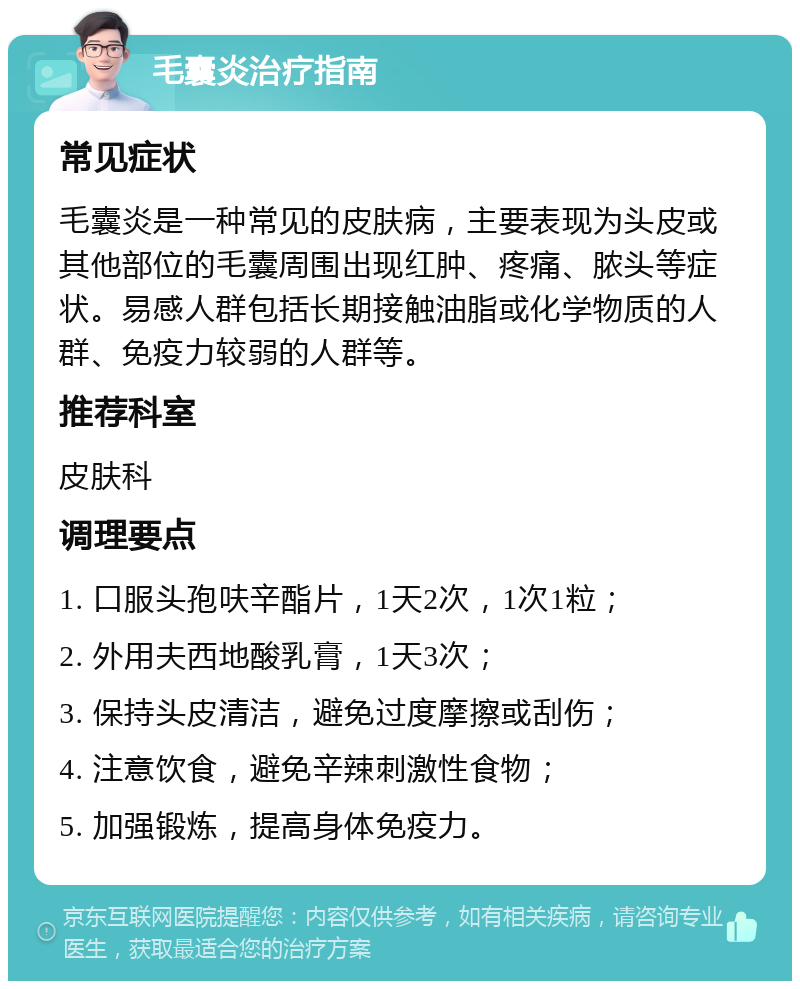 毛囊炎治疗指南 常见症状 毛囊炎是一种常见的皮肤病，主要表现为头皮或其他部位的毛囊周围出现红肿、疼痛、脓头等症状。易感人群包括长期接触油脂或化学物质的人群、免疫力较弱的人群等。 推荐科室 皮肤科 调理要点 1. 口服头孢呋辛酯片，1天2次，1次1粒； 2. 外用夫西地酸乳膏，1天3次； 3. 保持头皮清洁，避免过度摩擦或刮伤； 4. 注意饮食，避免辛辣刺激性食物； 5. 加强锻炼，提高身体免疫力。