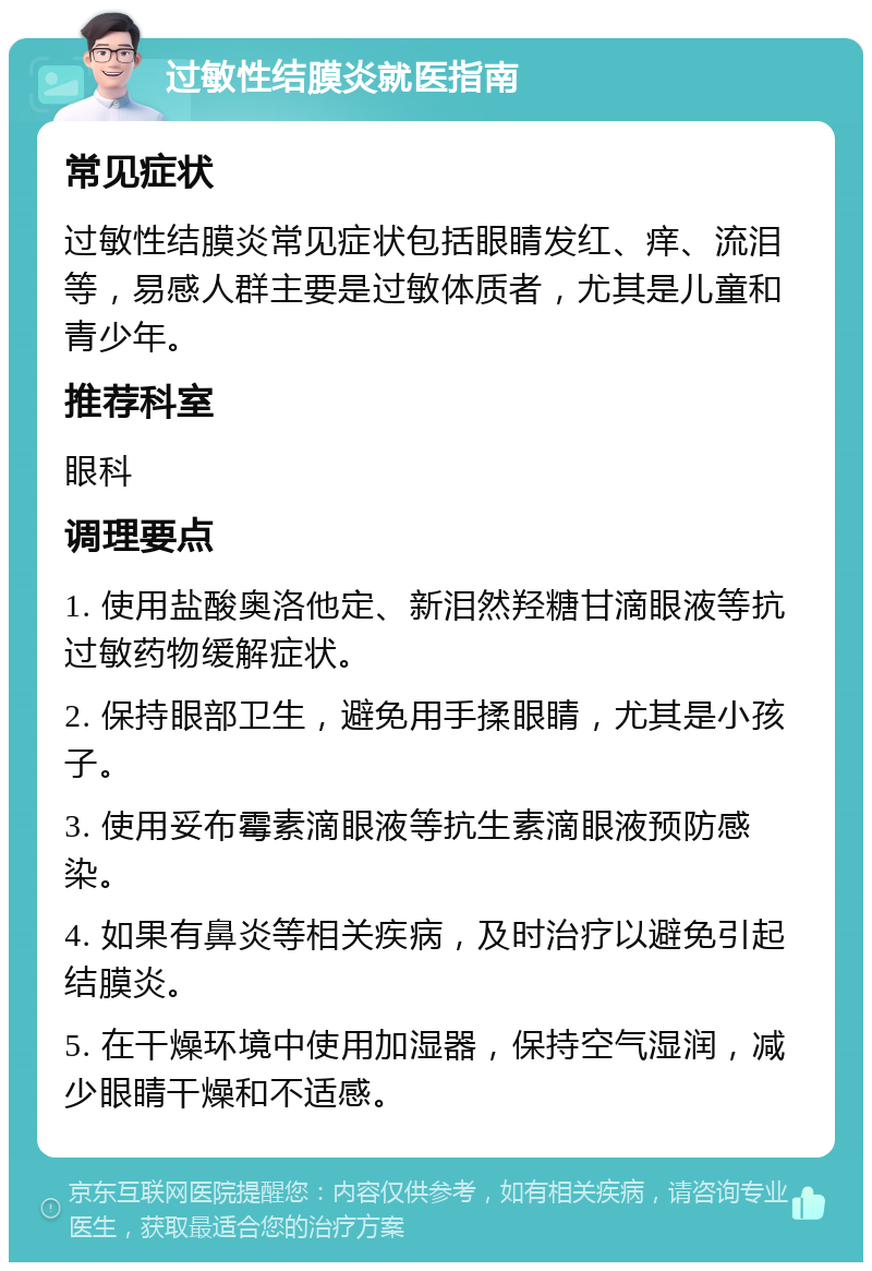 过敏性结膜炎就医指南 常见症状 过敏性结膜炎常见症状包括眼睛发红、痒、流泪等，易感人群主要是过敏体质者，尤其是儿童和青少年。 推荐科室 眼科 调理要点 1. 使用盐酸奥洛他定、新泪然羟糖甘滴眼液等抗过敏药物缓解症状。 2. 保持眼部卫生，避免用手揉眼睛，尤其是小孩子。 3. 使用妥布霉素滴眼液等抗生素滴眼液预防感染。 4. 如果有鼻炎等相关疾病，及时治疗以避免引起结膜炎。 5. 在干燥环境中使用加湿器，保持空气湿润，减少眼睛干燥和不适感。