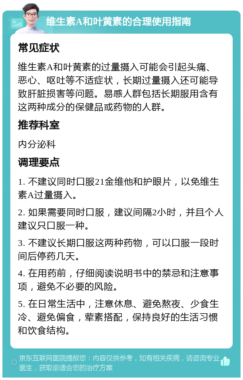 维生素A和叶黄素的合理使用指南 常见症状 维生素A和叶黄素的过量摄入可能会引起头痛、恶心、呕吐等不适症状，长期过量摄入还可能导致肝脏损害等问题。易感人群包括长期服用含有这两种成分的保健品或药物的人群。 推荐科室 内分泌科 调理要点 1. 不建议同时口服21金维他和护眼片，以免维生素A过量摄入。 2. 如果需要同时口服，建议间隔2小时，并且个人建议只口服一种。 3. 不建议长期口服这两种药物，可以口服一段时间后停药几天。 4. 在用药前，仔细阅读说明书中的禁忌和注意事项，避免不必要的风险。 5. 在日常生活中，注意休息、避免熬夜、少食生冷、避免偏食，荤素搭配，保持良好的生活习惯和饮食结构。