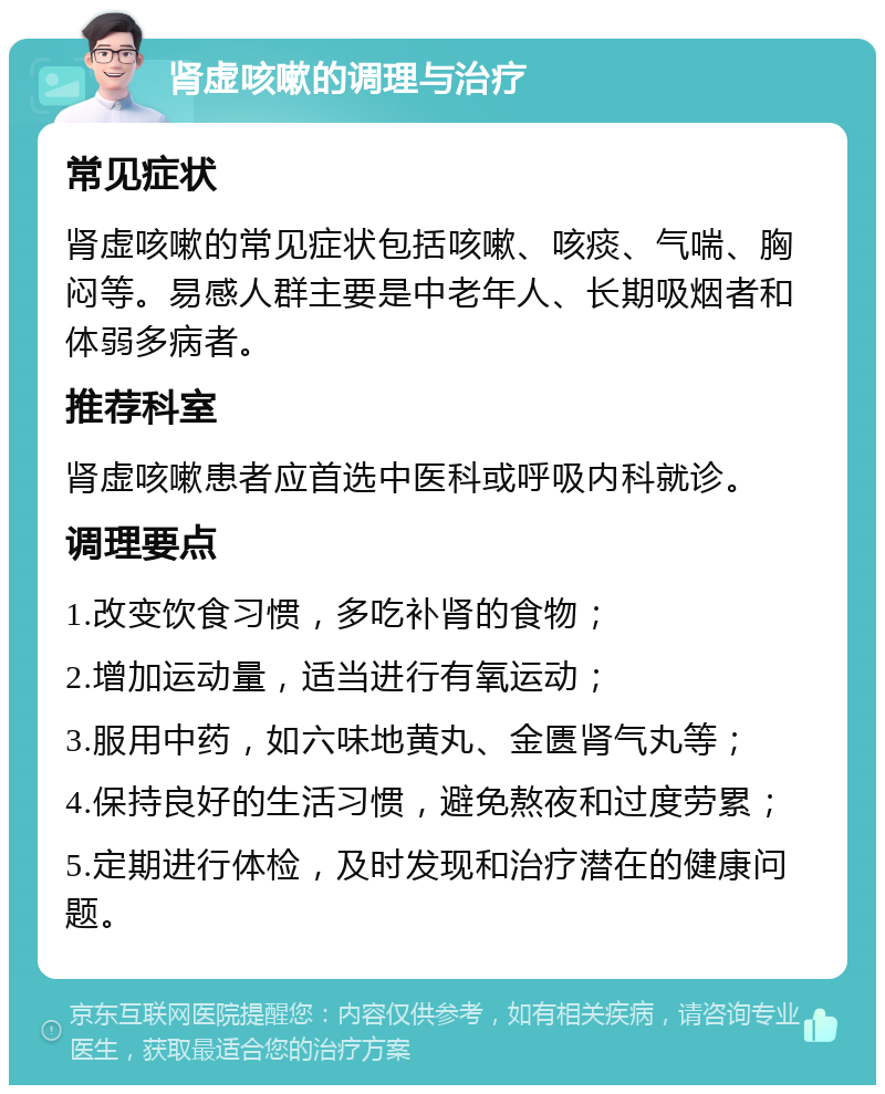 肾虚咳嗽的调理与治疗 常见症状 肾虚咳嗽的常见症状包括咳嗽、咳痰、气喘、胸闷等。易感人群主要是中老年人、长期吸烟者和体弱多病者。 推荐科室 肾虚咳嗽患者应首选中医科或呼吸内科就诊。 调理要点 1.改变饮食习惯，多吃补肾的食物； 2.增加运动量，适当进行有氧运动； 3.服用中药，如六味地黄丸、金匮肾气丸等； 4.保持良好的生活习惯，避免熬夜和过度劳累； 5.定期进行体检，及时发现和治疗潜在的健康问题。