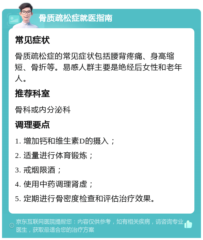 骨质疏松症就医指南 常见症状 骨质疏松症的常见症状包括腰背疼痛、身高缩短、骨折等。易感人群主要是绝经后女性和老年人。 推荐科室 骨科或内分泌科 调理要点 1. 增加钙和维生素D的摄入； 2. 适量进行体育锻炼； 3. 戒烟限酒； 4. 使用中药调理肾虚； 5. 定期进行骨密度检查和评估治疗效果。