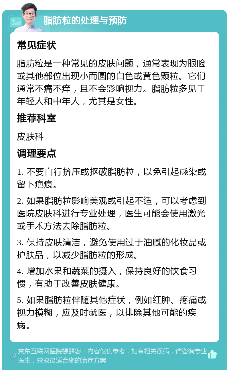 脂肪粒的处理与预防 常见症状 脂肪粒是一种常见的皮肤问题，通常表现为眼睑或其他部位出现小而圆的白色或黄色颗粒。它们通常不痛不痒，且不会影响视力。脂肪粒多见于年轻人和中年人，尤其是女性。 推荐科室 皮肤科 调理要点 1. 不要自行挤压或抠破脂肪粒，以免引起感染或留下疤痕。 2. 如果脂肪粒影响美观或引起不适，可以考虑到医院皮肤科进行专业处理，医生可能会使用激光或手术方法去除脂肪粒。 3. 保持皮肤清洁，避免使用过于油腻的化妆品或护肤品，以减少脂肪粒的形成。 4. 增加水果和蔬菜的摄入，保持良好的饮食习惯，有助于改善皮肤健康。 5. 如果脂肪粒伴随其他症状，例如红肿、疼痛或视力模糊，应及时就医，以排除其他可能的疾病。