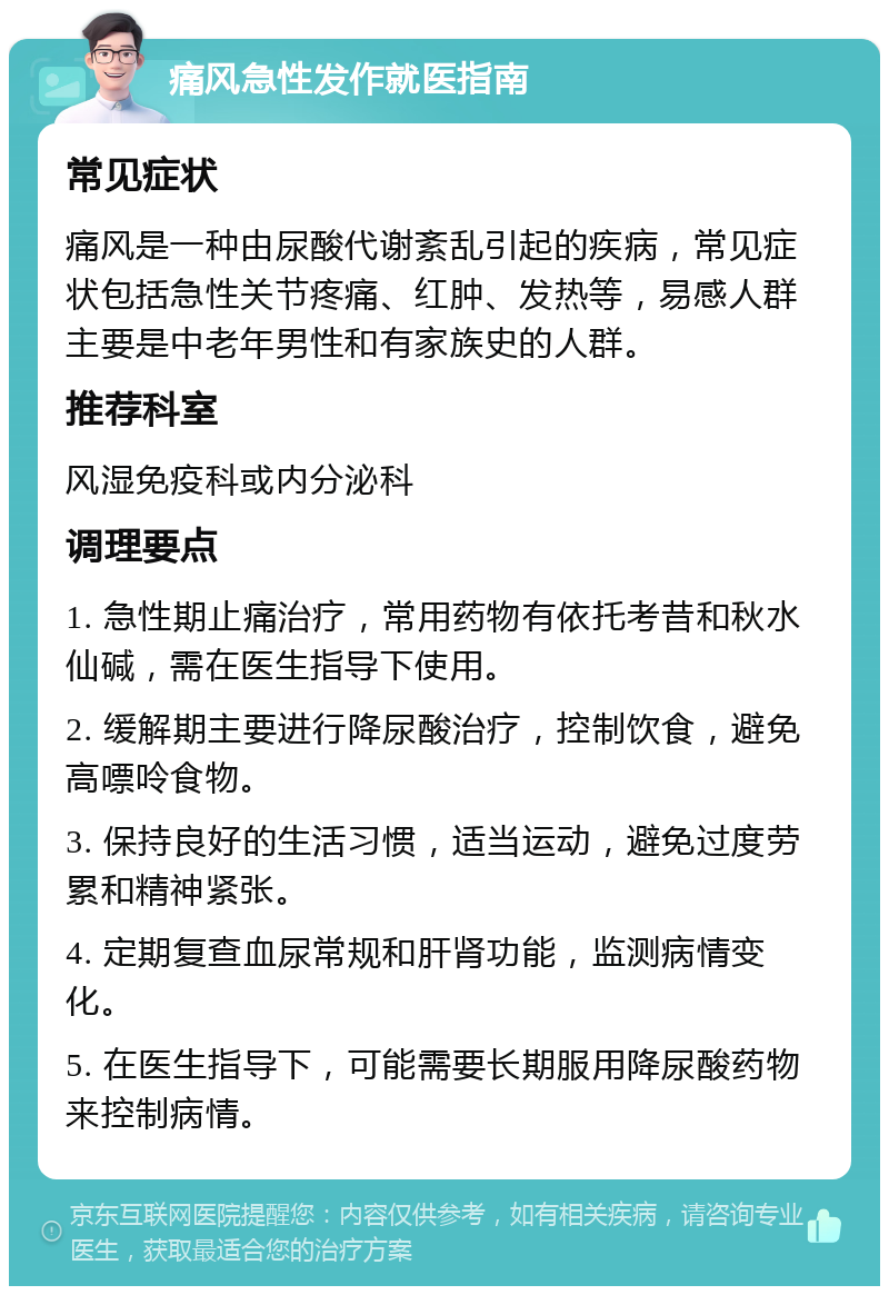 痛风急性发作就医指南 常见症状 痛风是一种由尿酸代谢紊乱引起的疾病，常见症状包括急性关节疼痛、红肿、发热等，易感人群主要是中老年男性和有家族史的人群。 推荐科室 风湿免疫科或内分泌科 调理要点 1. 急性期止痛治疗，常用药物有依托考昔和秋水仙碱，需在医生指导下使用。 2. 缓解期主要进行降尿酸治疗，控制饮食，避免高嘌呤食物。 3. 保持良好的生活习惯，适当运动，避免过度劳累和精神紧张。 4. 定期复查血尿常规和肝肾功能，监测病情变化。 5. 在医生指导下，可能需要长期服用降尿酸药物来控制病情。