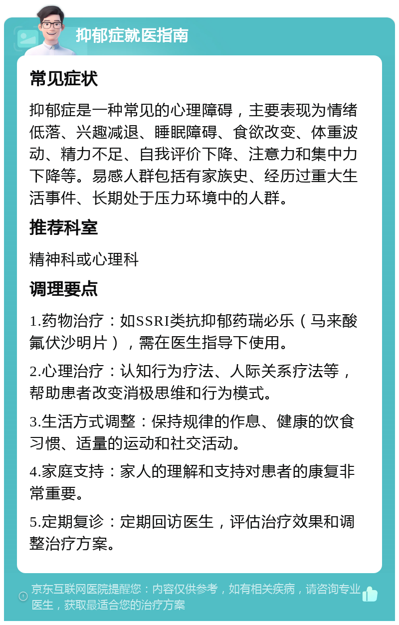 抑郁症就医指南 常见症状 抑郁症是一种常见的心理障碍，主要表现为情绪低落、兴趣减退、睡眠障碍、食欲改变、体重波动、精力不足、自我评价下降、注意力和集中力下降等。易感人群包括有家族史、经历过重大生活事件、长期处于压力环境中的人群。 推荐科室 精神科或心理科 调理要点 1.药物治疗：如SSRI类抗抑郁药瑞必乐（马来酸氟伏沙明片），需在医生指导下使用。 2.心理治疗：认知行为疗法、人际关系疗法等，帮助患者改变消极思维和行为模式。 3.生活方式调整：保持规律的作息、健康的饮食习惯、适量的运动和社交活动。 4.家庭支持：家人的理解和支持对患者的康复非常重要。 5.定期复诊：定期回访医生，评估治疗效果和调整治疗方案。