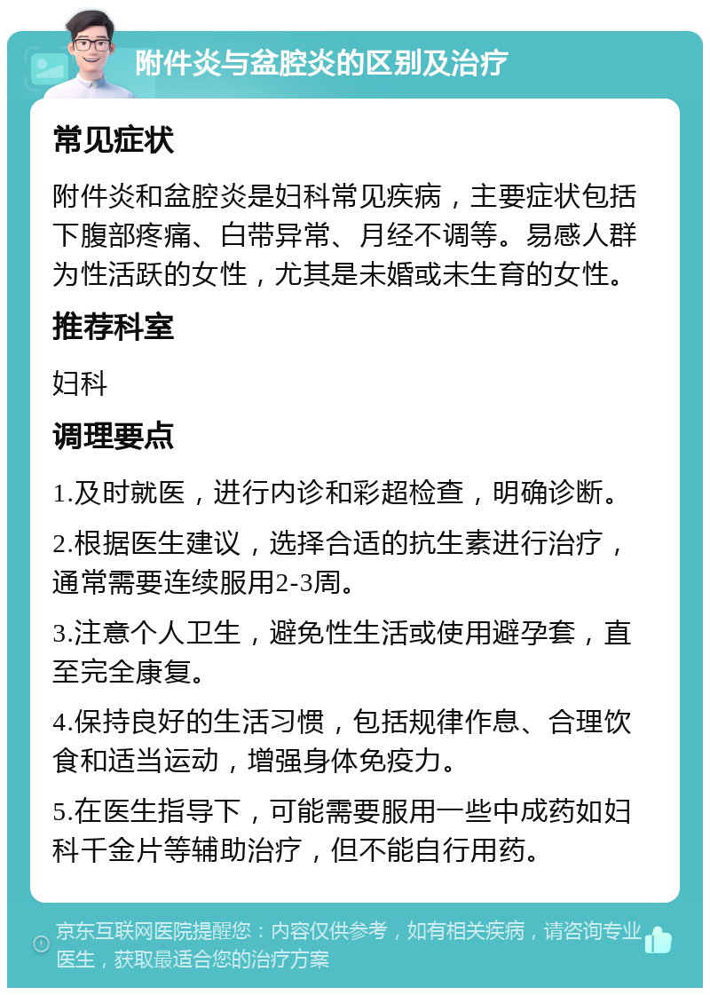 附件炎与盆腔炎的区别及治疗 常见症状 附件炎和盆腔炎是妇科常见疾病，主要症状包括下腹部疼痛、白带异常、月经不调等。易感人群为性活跃的女性，尤其是未婚或未生育的女性。 推荐科室 妇科 调理要点 1.及时就医，进行内诊和彩超检查，明确诊断。 2.根据医生建议，选择合适的抗生素进行治疗，通常需要连续服用2-3周。 3.注意个人卫生，避免性生活或使用避孕套，直至完全康复。 4.保持良好的生活习惯，包括规律作息、合理饮食和适当运动，增强身体免疫力。 5.在医生指导下，可能需要服用一些中成药如妇科千金片等辅助治疗，但不能自行用药。