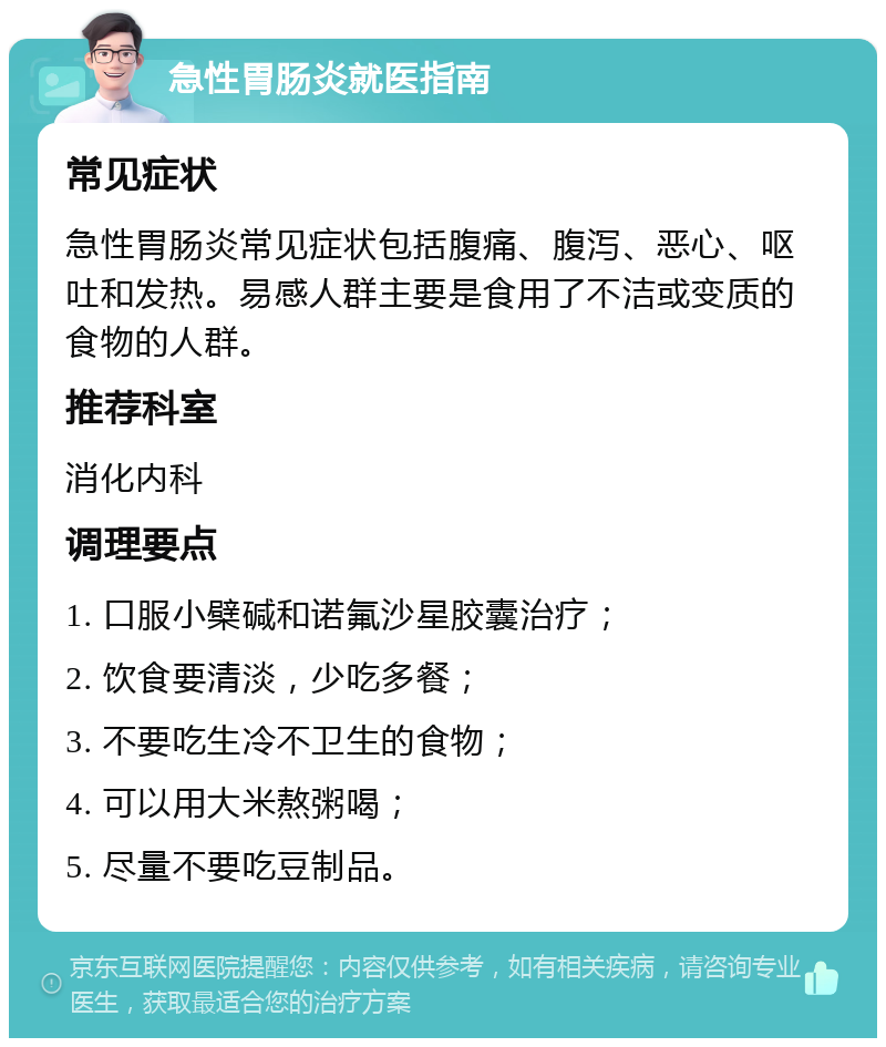 急性胃肠炎就医指南 常见症状 急性胃肠炎常见症状包括腹痛、腹泻、恶心、呕吐和发热。易感人群主要是食用了不洁或变质的食物的人群。 推荐科室 消化内科 调理要点 1. 口服小檗碱和诺氟沙星胶囊治疗； 2. 饮食要清淡，少吃多餐； 3. 不要吃生冷不卫生的食物； 4. 可以用大米熬粥喝； 5. 尽量不要吃豆制品。