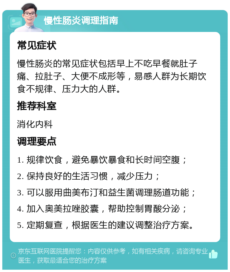 慢性肠炎调理指南 常见症状 慢性肠炎的常见症状包括早上不吃早餐就肚子痛、拉肚子、大便不成形等，易感人群为长期饮食不规律、压力大的人群。 推荐科室 消化内科 调理要点 1. 规律饮食，避免暴饮暴食和长时间空腹； 2. 保持良好的生活习惯，减少压力； 3. 可以服用曲美布汀和益生菌调理肠道功能； 4. 加入奥美拉唑胶囊，帮助控制胃酸分泌； 5. 定期复查，根据医生的建议调整治疗方案。