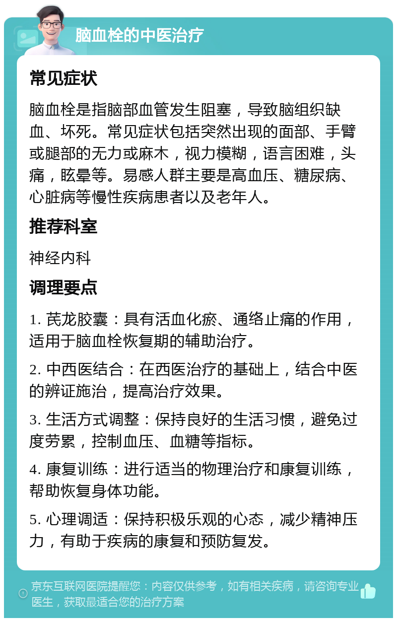 脑血栓的中医治疗 常见症状 脑血栓是指脑部血管发生阻塞，导致脑组织缺血、坏死。常见症状包括突然出现的面部、手臂或腿部的无力或麻木，视力模糊，语言困难，头痛，眩晕等。易感人群主要是高血压、糖尿病、心脏病等慢性疾病患者以及老年人。 推荐科室 神经内科 调理要点 1. 芪龙胶囊：具有活血化瘀、通络止痛的作用，适用于脑血栓恢复期的辅助治疗。 2. 中西医结合：在西医治疗的基础上，结合中医的辨证施治，提高治疗效果。 3. 生活方式调整：保持良好的生活习惯，避免过度劳累，控制血压、血糖等指标。 4. 康复训练：进行适当的物理治疗和康复训练，帮助恢复身体功能。 5. 心理调适：保持积极乐观的心态，减少精神压力，有助于疾病的康复和预防复发。