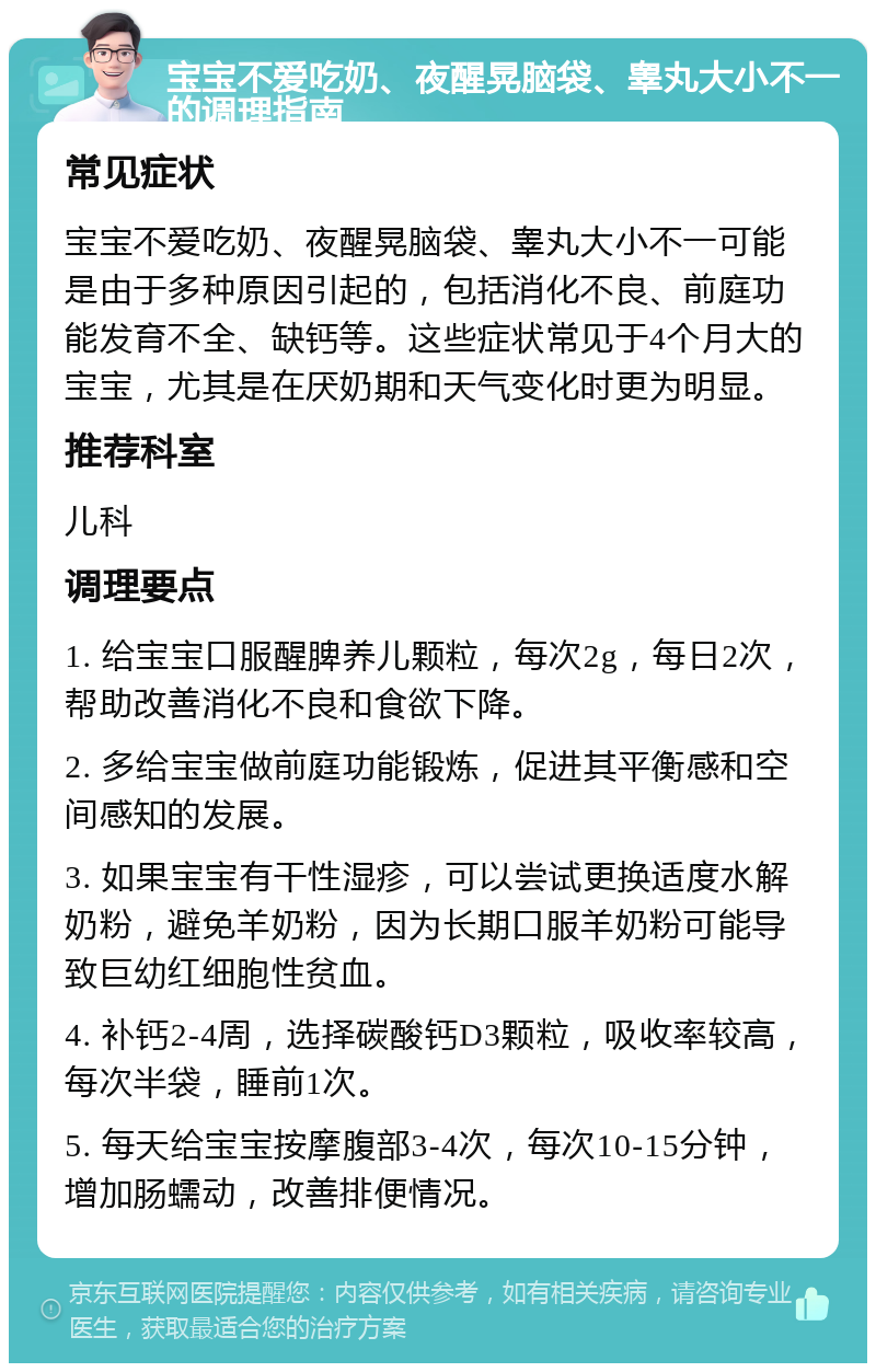 宝宝不爱吃奶、夜醒晃脑袋、睾丸大小不一的调理指南 常见症状 宝宝不爱吃奶、夜醒晃脑袋、睾丸大小不一可能是由于多种原因引起的，包括消化不良、前庭功能发育不全、缺钙等。这些症状常见于4个月大的宝宝，尤其是在厌奶期和天气变化时更为明显。 推荐科室 儿科 调理要点 1. 给宝宝口服醒脾养儿颗粒，每次2g，每日2次，帮助改善消化不良和食欲下降。 2. 多给宝宝做前庭功能锻炼，促进其平衡感和空间感知的发展。 3. 如果宝宝有干性湿疹，可以尝试更换适度水解奶粉，避免羊奶粉，因为长期口服羊奶粉可能导致巨幼红细胞性贫血。 4. 补钙2-4周，选择碳酸钙D3颗粒，吸收率较高，每次半袋，睡前1次。 5. 每天给宝宝按摩腹部3-4次，每次10-15分钟，增加肠蠕动，改善排便情况。