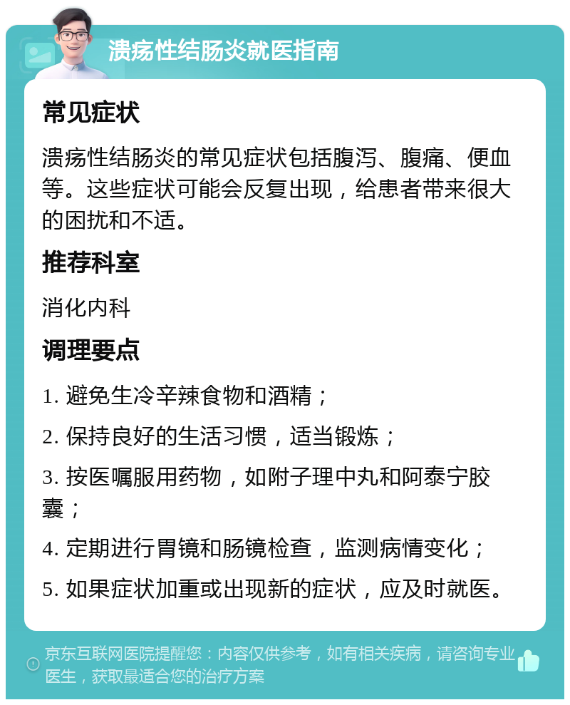 溃疡性结肠炎就医指南 常见症状 溃疡性结肠炎的常见症状包括腹泻、腹痛、便血等。这些症状可能会反复出现，给患者带来很大的困扰和不适。 推荐科室 消化内科 调理要点 1. 避免生冷辛辣食物和酒精； 2. 保持良好的生活习惯，适当锻炼； 3. 按医嘱服用药物，如附子理中丸和阿泰宁胶囊； 4. 定期进行胃镜和肠镜检查，监测病情变化； 5. 如果症状加重或出现新的症状，应及时就医。