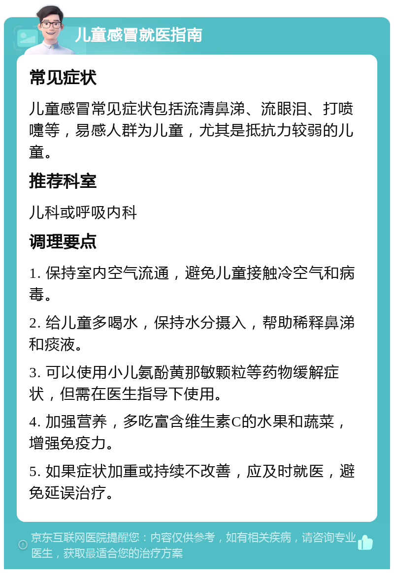 儿童感冒就医指南 常见症状 儿童感冒常见症状包括流清鼻涕、流眼泪、打喷嚏等，易感人群为儿童，尤其是抵抗力较弱的儿童。 推荐科室 儿科或呼吸内科 调理要点 1. 保持室内空气流通，避免儿童接触冷空气和病毒。 2. 给儿童多喝水，保持水分摄入，帮助稀释鼻涕和痰液。 3. 可以使用小儿氨酚黄那敏颗粒等药物缓解症状，但需在医生指导下使用。 4. 加强营养，多吃富含维生素C的水果和蔬菜，增强免疫力。 5. 如果症状加重或持续不改善，应及时就医，避免延误治疗。