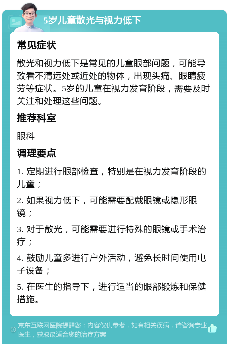 5岁儿童散光与视力低下 常见症状 散光和视力低下是常见的儿童眼部问题，可能导致看不清远处或近处的物体，出现头痛、眼睛疲劳等症状。5岁的儿童在视力发育阶段，需要及时关注和处理这些问题。 推荐科室 眼科 调理要点 1. 定期进行眼部检查，特别是在视力发育阶段的儿童； 2. 如果视力低下，可能需要配戴眼镜或隐形眼镜； 3. 对于散光，可能需要进行特殊的眼镜或手术治疗； 4. 鼓励儿童多进行户外活动，避免长时间使用电子设备； 5. 在医生的指导下，进行适当的眼部锻炼和保健措施。