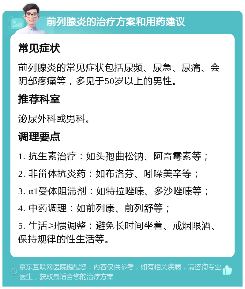 前列腺炎的治疗方案和用药建议 常见症状 前列腺炎的常见症状包括尿频、尿急、尿痛、会阴部疼痛等，多见于50岁以上的男性。 推荐科室 泌尿外科或男科。 调理要点 1. 抗生素治疗：如头孢曲松钠、阿奇霉素等； 2. 非甾体抗炎药：如布洛芬、吲哚美辛等； 3. α1受体阻滞剂：如特拉唑嗪、多沙唑嗪等； 4. 中药调理：如前列康、前列舒等； 5. 生活习惯调整：避免长时间坐着、戒烟限酒、保持规律的性生活等。