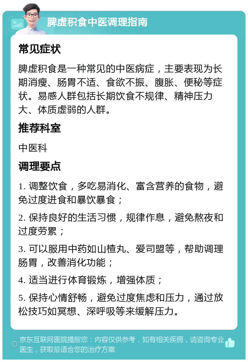 脾虚积食中医调理指南 常见症状 脾虚积食是一种常见的中医病症，主要表现为长期消瘦、肠胃不适、食欲不振、腹胀、便秘等症状。易感人群包括长期饮食不规律、精神压力大、体质虚弱的人群。 推荐科室 中医科 调理要点 1. 调整饮食，多吃易消化、富含营养的食物，避免过度进食和暴饮暴食； 2. 保持良好的生活习惯，规律作息，避免熬夜和过度劳累； 3. 可以服用中药如山楂丸、爱司盟等，帮助调理肠胃，改善消化功能； 4. 适当进行体育锻炼，增强体质； 5. 保持心情舒畅，避免过度焦虑和压力，通过放松技巧如冥想、深呼吸等来缓解压力。