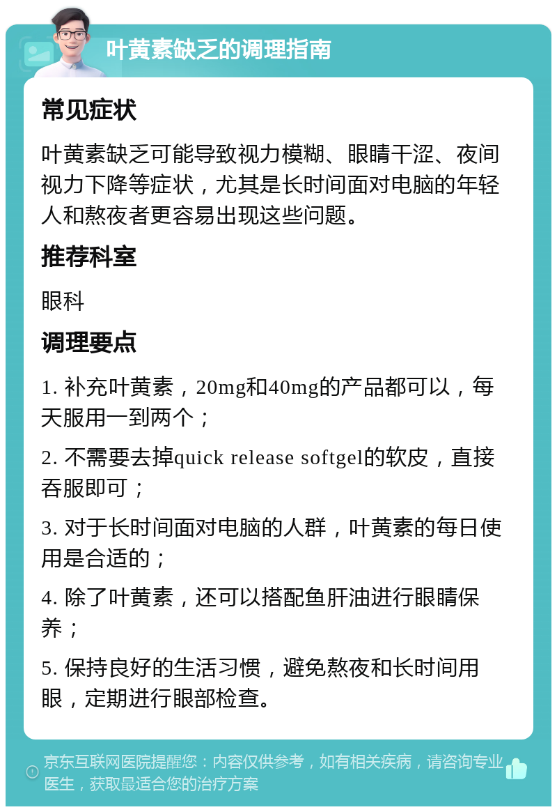 叶黄素缺乏的调理指南 常见症状 叶黄素缺乏可能导致视力模糊、眼睛干涩、夜间视力下降等症状，尤其是长时间面对电脑的年轻人和熬夜者更容易出现这些问题。 推荐科室 眼科 调理要点 1. 补充叶黄素，20mg和40mg的产品都可以，每天服用一到两个； 2. 不需要去掉quick release softgel的软皮，直接吞服即可； 3. 对于长时间面对电脑的人群，叶黄素的每日使用是合适的； 4. 除了叶黄素，还可以搭配鱼肝油进行眼睛保养； 5. 保持良好的生活习惯，避免熬夜和长时间用眼，定期进行眼部检查。