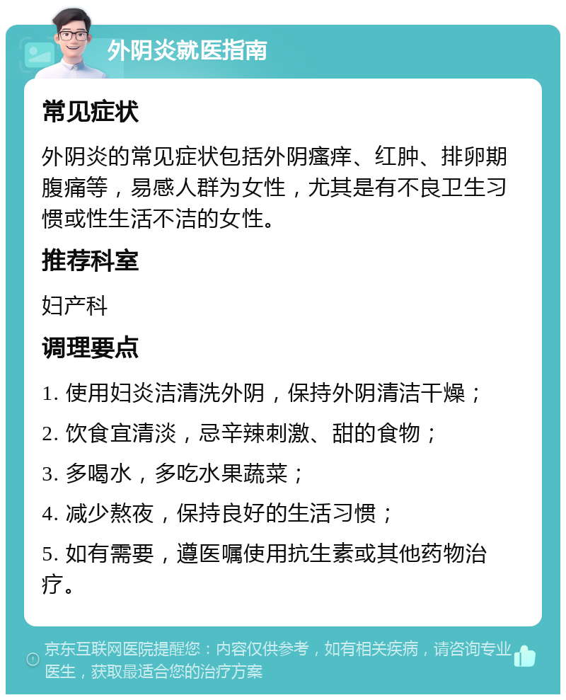 外阴炎就医指南 常见症状 外阴炎的常见症状包括外阴瘙痒、红肿、排卵期腹痛等，易感人群为女性，尤其是有不良卫生习惯或性生活不洁的女性。 推荐科室 妇产科 调理要点 1. 使用妇炎洁清洗外阴，保持外阴清洁干燥； 2. 饮食宜清淡，忌辛辣刺激、甜的食物； 3. 多喝水，多吃水果蔬菜； 4. 减少熬夜，保持良好的生活习惯； 5. 如有需要，遵医嘱使用抗生素或其他药物治疗。