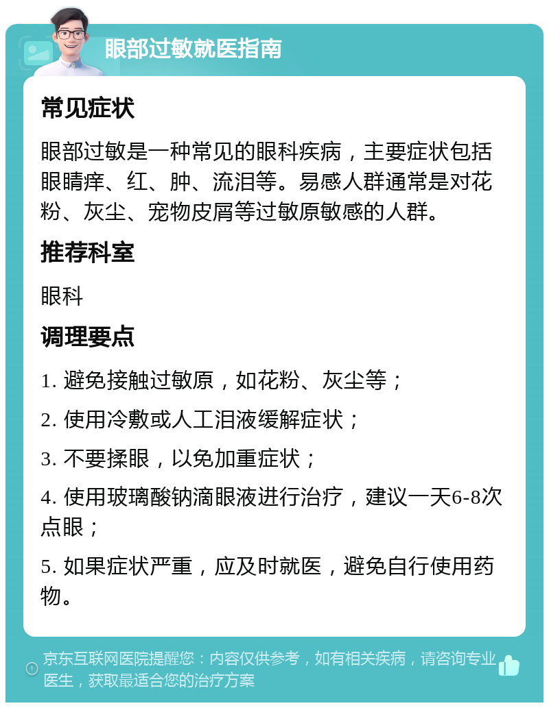 眼部过敏就医指南 常见症状 眼部过敏是一种常见的眼科疾病，主要症状包括眼睛痒、红、肿、流泪等。易感人群通常是对花粉、灰尘、宠物皮屑等过敏原敏感的人群。 推荐科室 眼科 调理要点 1. 避免接触过敏原，如花粉、灰尘等； 2. 使用冷敷或人工泪液缓解症状； 3. 不要揉眼，以免加重症状； 4. 使用玻璃酸钠滴眼液进行治疗，建议一天6-8次点眼； 5. 如果症状严重，应及时就医，避免自行使用药物。