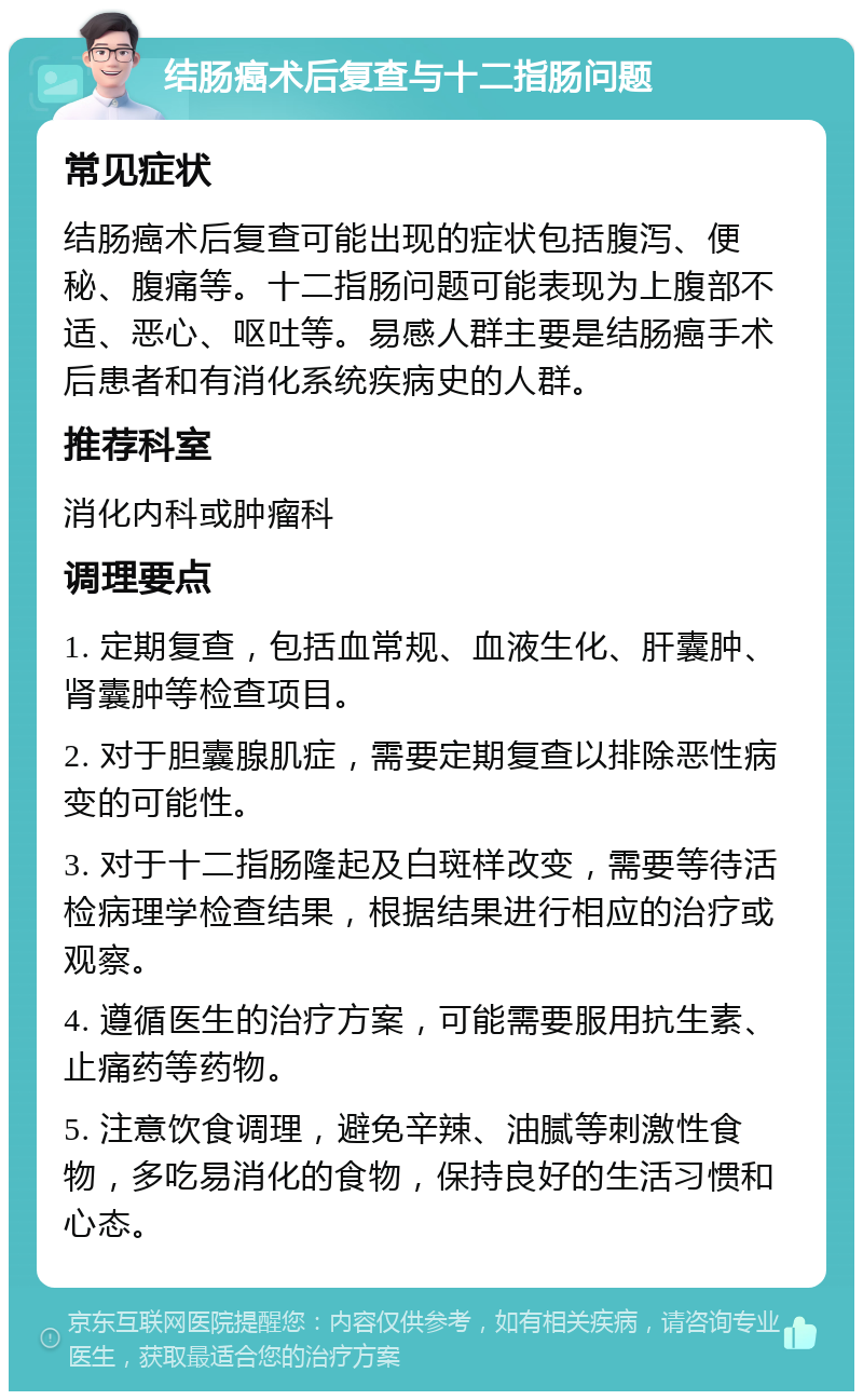 结肠癌术后复查与十二指肠问题 常见症状 结肠癌术后复查可能出现的症状包括腹泻、便秘、腹痛等。十二指肠问题可能表现为上腹部不适、恶心、呕吐等。易感人群主要是结肠癌手术后患者和有消化系统疾病史的人群。 推荐科室 消化内科或肿瘤科 调理要点 1. 定期复查，包括血常规、血液生化、肝囊肿、肾囊肿等检查项目。 2. 对于胆囊腺肌症，需要定期复查以排除恶性病变的可能性。 3. 对于十二指肠隆起及白斑样改变，需要等待活检病理学检查结果，根据结果进行相应的治疗或观察。 4. 遵循医生的治疗方案，可能需要服用抗生素、止痛药等药物。 5. 注意饮食调理，避免辛辣、油腻等刺激性食物，多吃易消化的食物，保持良好的生活习惯和心态。