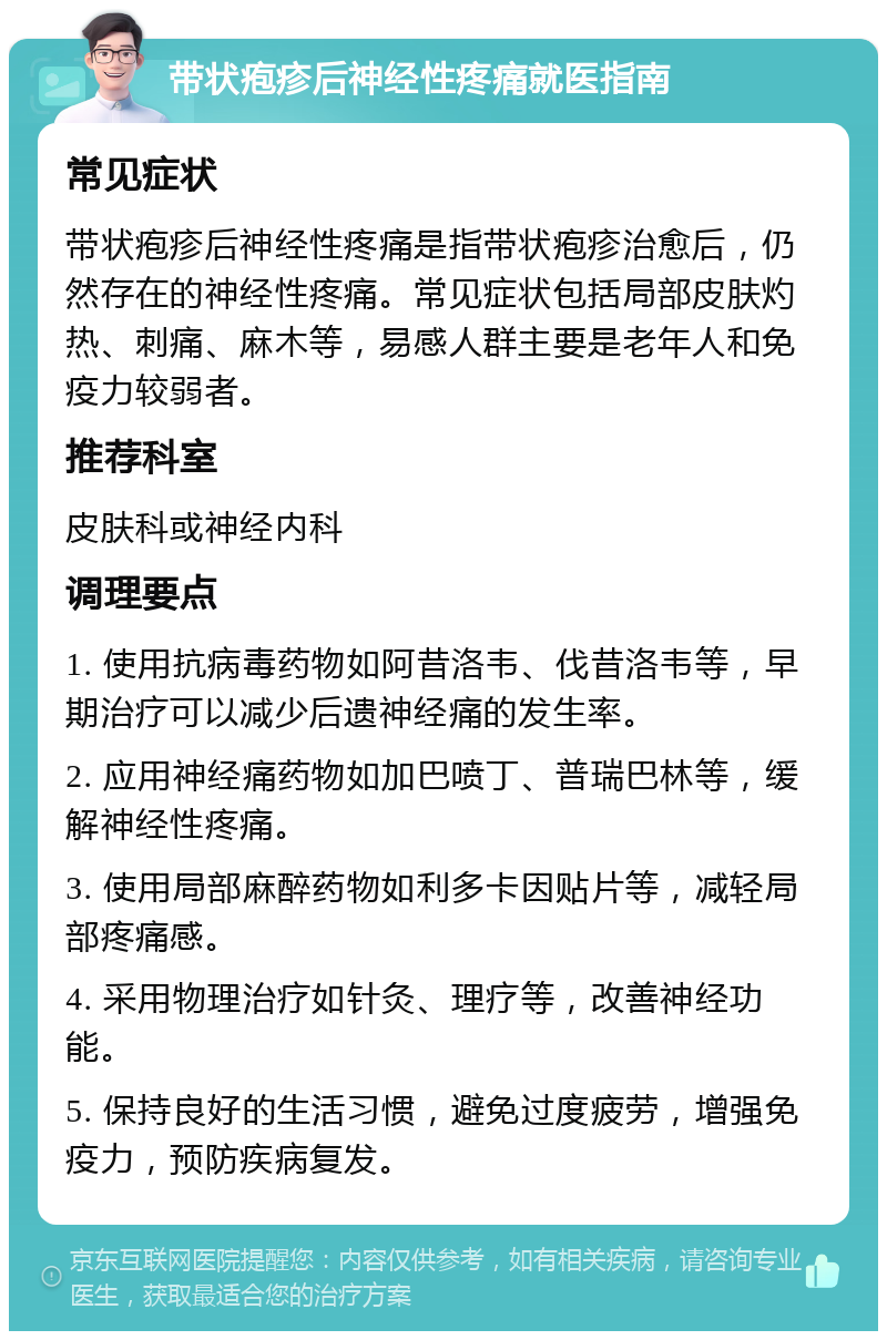 带状疱疹后神经性疼痛就医指南 常见症状 带状疱疹后神经性疼痛是指带状疱疹治愈后，仍然存在的神经性疼痛。常见症状包括局部皮肤灼热、刺痛、麻木等，易感人群主要是老年人和免疫力较弱者。 推荐科室 皮肤科或神经内科 调理要点 1. 使用抗病毒药物如阿昔洛韦、伐昔洛韦等，早期治疗可以减少后遗神经痛的发生率。 2. 应用神经痛药物如加巴喷丁、普瑞巴林等，缓解神经性疼痛。 3. 使用局部麻醉药物如利多卡因贴片等，减轻局部疼痛感。 4. 采用物理治疗如针灸、理疗等，改善神经功能。 5. 保持良好的生活习惯，避免过度疲劳，增强免疫力，预防疾病复发。