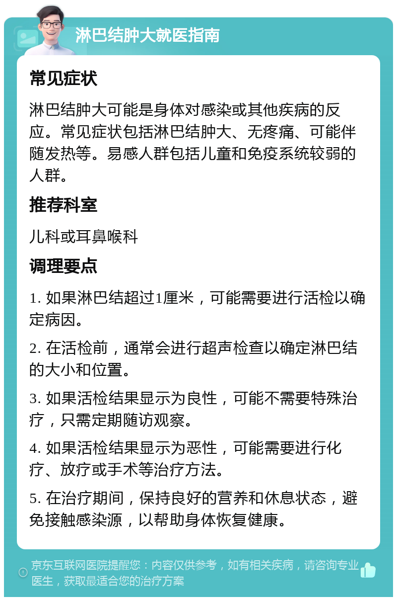 淋巴结肿大就医指南 常见症状 淋巴结肿大可能是身体对感染或其他疾病的反应。常见症状包括淋巴结肿大、无疼痛、可能伴随发热等。易感人群包括儿童和免疫系统较弱的人群。 推荐科室 儿科或耳鼻喉科 调理要点 1. 如果淋巴结超过1厘米，可能需要进行活检以确定病因。 2. 在活检前，通常会进行超声检查以确定淋巴结的大小和位置。 3. 如果活检结果显示为良性，可能不需要特殊治疗，只需定期随访观察。 4. 如果活检结果显示为恶性，可能需要进行化疗、放疗或手术等治疗方法。 5. 在治疗期间，保持良好的营养和休息状态，避免接触感染源，以帮助身体恢复健康。