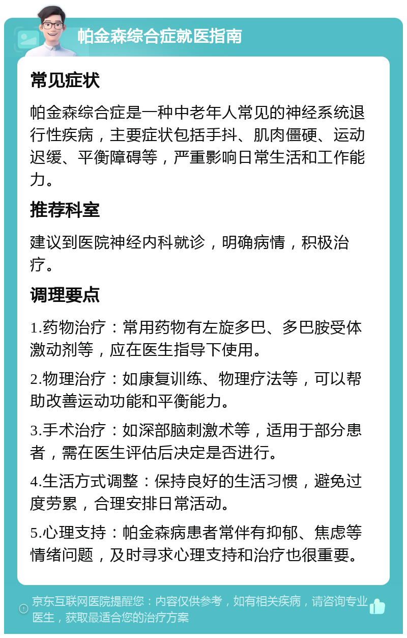 帕金森综合症就医指南 常见症状 帕金森综合症是一种中老年人常见的神经系统退行性疾病，主要症状包括手抖、肌肉僵硬、运动迟缓、平衡障碍等，严重影响日常生活和工作能力。 推荐科室 建议到医院神经内科就诊，明确病情，积极治疗。 调理要点 1.药物治疗：常用药物有左旋多巴、多巴胺受体激动剂等，应在医生指导下使用。 2.物理治疗：如康复训练、物理疗法等，可以帮助改善运动功能和平衡能力。 3.手术治疗：如深部脑刺激术等，适用于部分患者，需在医生评估后决定是否进行。 4.生活方式调整：保持良好的生活习惯，避免过度劳累，合理安排日常活动。 5.心理支持：帕金森病患者常伴有抑郁、焦虑等情绪问题，及时寻求心理支持和治疗也很重要。