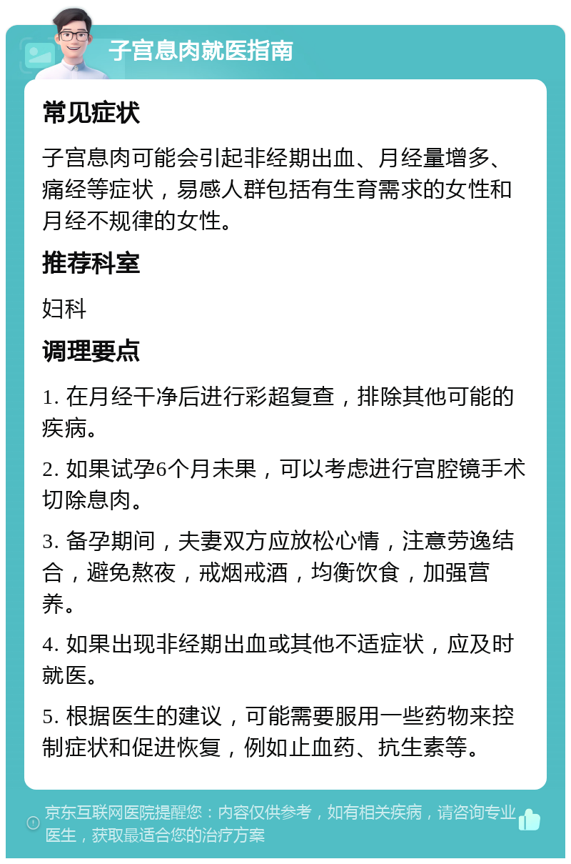 子宫息肉就医指南 常见症状 子宫息肉可能会引起非经期出血、月经量增多、痛经等症状，易感人群包括有生育需求的女性和月经不规律的女性。 推荐科室 妇科 调理要点 1. 在月经干净后进行彩超复查，排除其他可能的疾病。 2. 如果试孕6个月未果，可以考虑进行宫腔镜手术切除息肉。 3. 备孕期间，夫妻双方应放松心情，注意劳逸结合，避免熬夜，戒烟戒酒，均衡饮食，加强营养。 4. 如果出现非经期出血或其他不适症状，应及时就医。 5. 根据医生的建议，可能需要服用一些药物来控制症状和促进恢复，例如止血药、抗生素等。