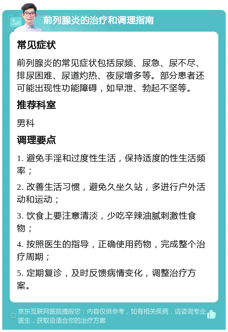 前列腺炎的治疗和调理指南 常见症状 前列腺炎的常见症状包括尿频、尿急、尿不尽、排尿困难、尿道灼热、夜尿增多等。部分患者还可能出现性功能障碍，如早泄、勃起不坚等。 推荐科室 男科 调理要点 1. 避免手淫和过度性生活，保持适度的性生活频率； 2. 改善生活习惯，避免久坐久站，多进行户外活动和运动； 3. 饮食上要注意清淡，少吃辛辣油腻刺激性食物； 4. 按照医生的指导，正确使用药物，完成整个治疗周期； 5. 定期复诊，及时反馈病情变化，调整治疗方案。