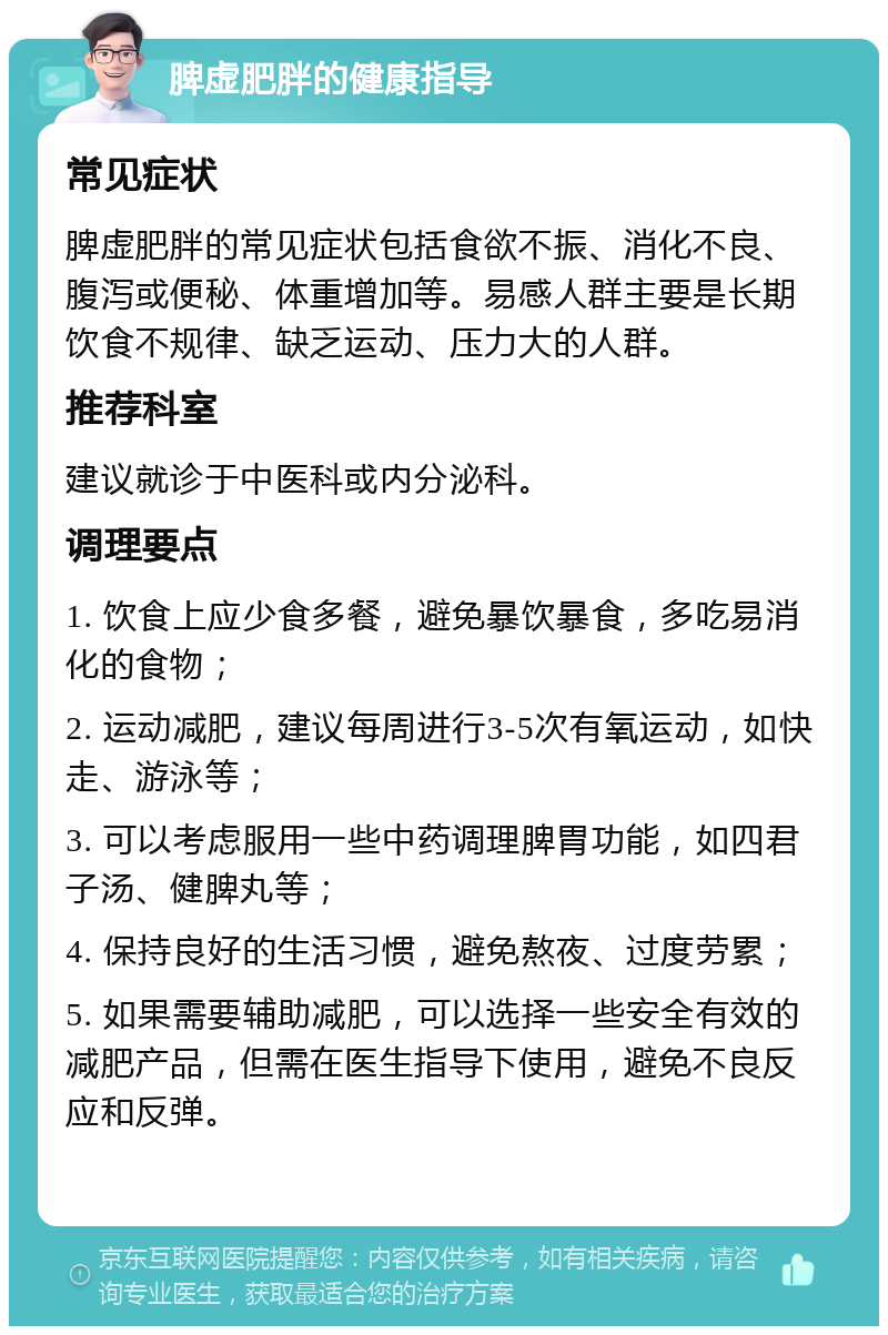 脾虚肥胖的健康指导 常见症状 脾虚肥胖的常见症状包括食欲不振、消化不良、腹泻或便秘、体重增加等。易感人群主要是长期饮食不规律、缺乏运动、压力大的人群。 推荐科室 建议就诊于中医科或内分泌科。 调理要点 1. 饮食上应少食多餐，避免暴饮暴食，多吃易消化的食物； 2. 运动减肥，建议每周进行3-5次有氧运动，如快走、游泳等； 3. 可以考虑服用一些中药调理脾胃功能，如四君子汤、健脾丸等； 4. 保持良好的生活习惯，避免熬夜、过度劳累； 5. 如果需要辅助减肥，可以选择一些安全有效的减肥产品，但需在医生指导下使用，避免不良反应和反弹。