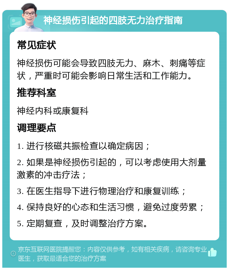 神经损伤引起的四肢无力治疗指南 常见症状 神经损伤可能会导致四肢无力、麻木、刺痛等症状，严重时可能会影响日常生活和工作能力。 推荐科室 神经内科或康复科 调理要点 1. 进行核磁共振检查以确定病因； 2. 如果是神经损伤引起的，可以考虑使用大剂量激素的冲击疗法； 3. 在医生指导下进行物理治疗和康复训练； 4. 保持良好的心态和生活习惯，避免过度劳累； 5. 定期复查，及时调整治疗方案。