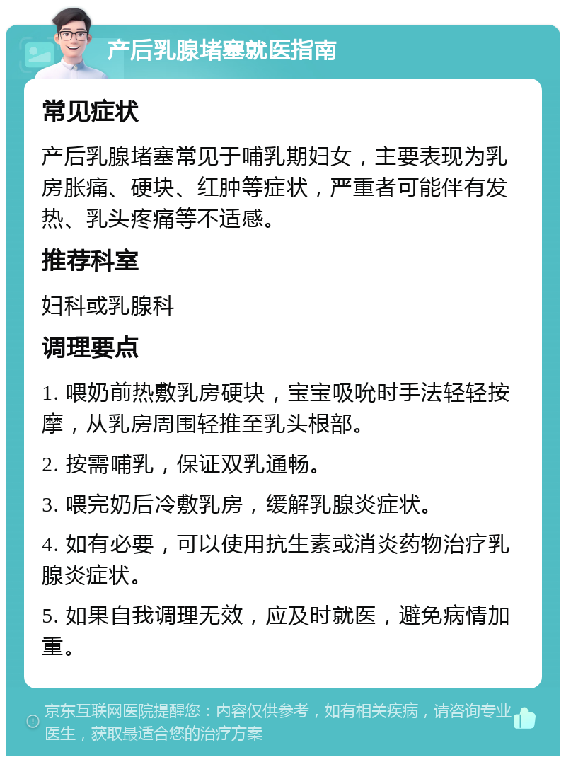 产后乳腺堵塞就医指南 常见症状 产后乳腺堵塞常见于哺乳期妇女，主要表现为乳房胀痛、硬块、红肿等症状，严重者可能伴有发热、乳头疼痛等不适感。 推荐科室 妇科或乳腺科 调理要点 1. 喂奶前热敷乳房硬块，宝宝吸吮时手法轻轻按摩，从乳房周围轻推至乳头根部。 2. 按需哺乳，保证双乳通畅。 3. 喂完奶后冷敷乳房，缓解乳腺炎症状。 4. 如有必要，可以使用抗生素或消炎药物治疗乳腺炎症状。 5. 如果自我调理无效，应及时就医，避免病情加重。